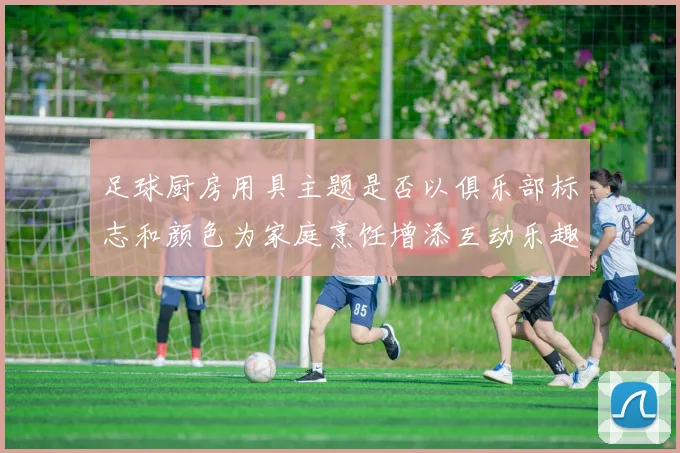 足球厨房用具主题是否以俱乐部标志和颜色为家庭烹饪增添互动乐趣